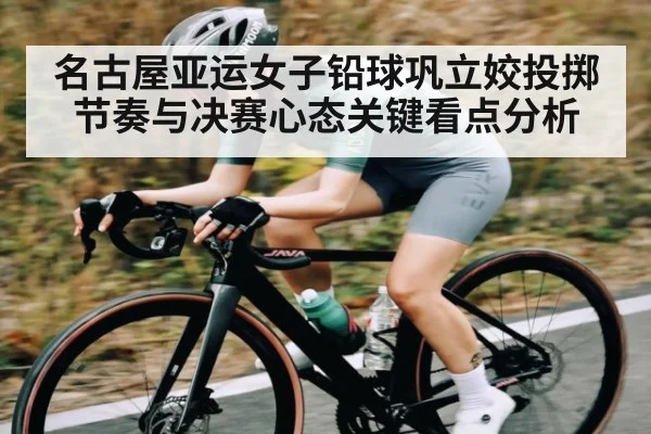 名古屋亚运女子铅球巩立姣投掷节奏与决赛心态关键看点分析